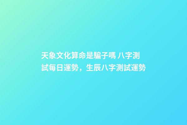 天象文化算命是騙子嗎 八字測試每日運勢，生辰八字測試運勢